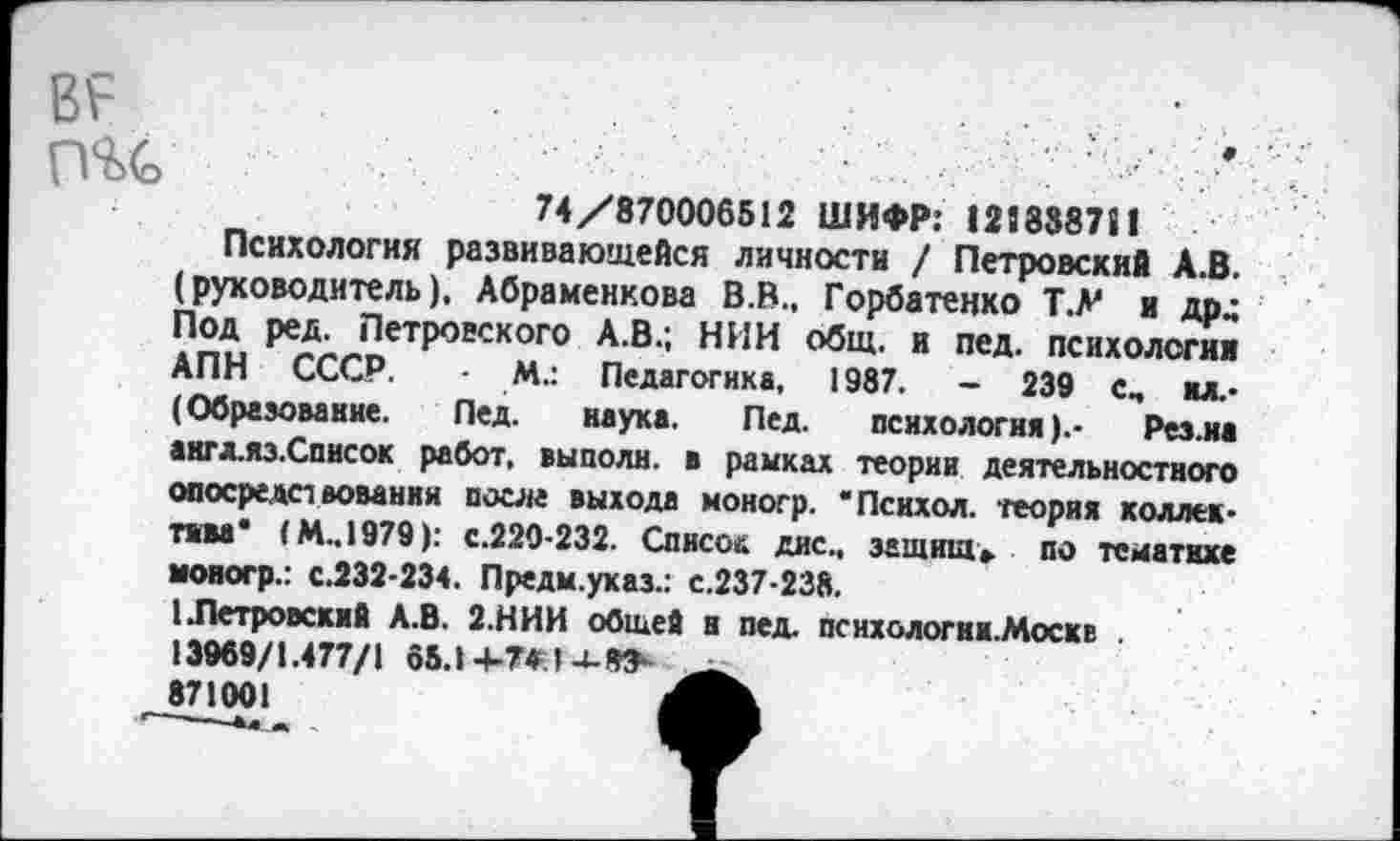 ﻿пгс
74/870006512 ШИФР: 121888711
Психология развивающейся личности / Петровский А.В. (руководитель), Абраменкова В.В., Горбатенко Т.Л' и дрд Под ред. Петровского А.В.; НИИ общ. и пед. психологии АПН СССР. - М.: Педагогика, 1987. - 239 с, ил.-(Образование. Пед. наука. Пед. психология).- Рез.иа акгл.яз.Список работ, выполи, в рамках теории деятельностного опосредствовании после выхода моногр. "Психол. теория коллектива* (М..1979): с.220-232. Список дис., защита», по тематике моногр.: с.232-234. Предм.указ.: с.237-238.
1 .Петровский А.В. 2.НИИ общей н пед. психологни.Москв . 13969/1.477/1 65.14-7* 871001